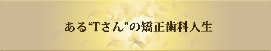 ある“Tさん”の矯正歯科人生